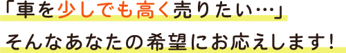 「車を少しでも高く売りたい…」そんなあなたの希望にお応えします！